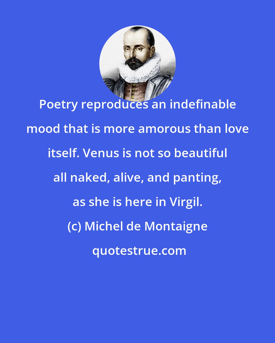 Michel de Montaigne: Poetry reproduces an indefinable mood that is more amorous than love itself. Venus is not so beautiful all naked, alive, and panting, as she is here in Virgil.