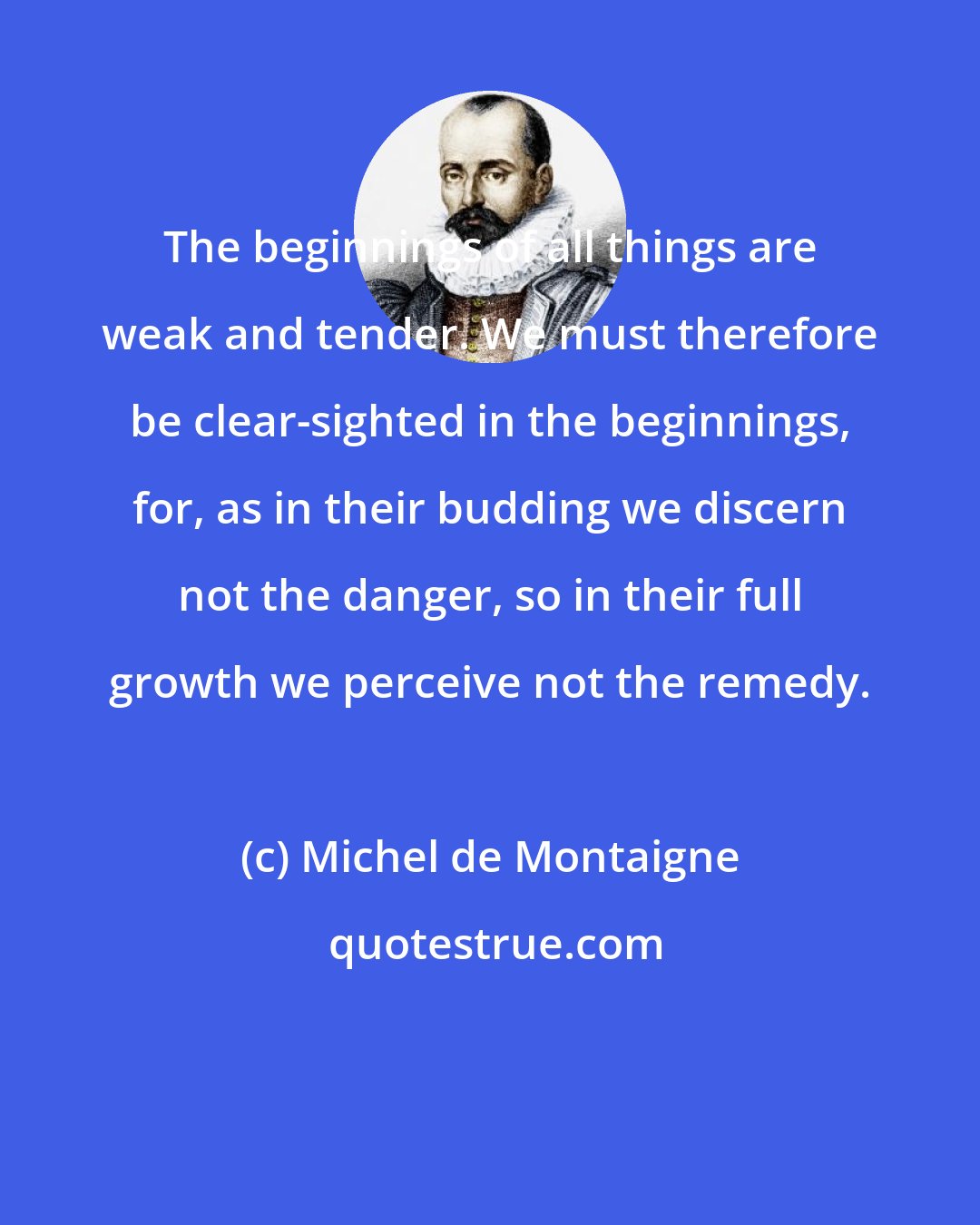 Michel de Montaigne: The beginnings of all things are weak and tender. We must therefore be clear-sighted in the beginnings, for, as in their budding we discern not the danger, so in their full growth we perceive not the remedy.