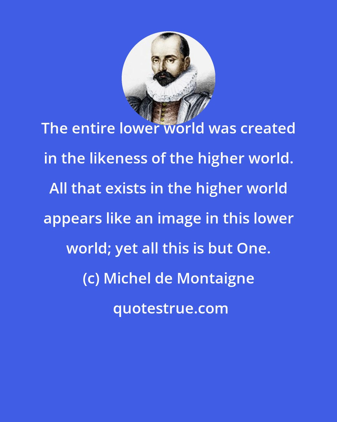 Michel de Montaigne: The entire lower world was created in the likeness of the higher world. All that exists in the higher world appears like an image in this lower world; yet all this is but One.