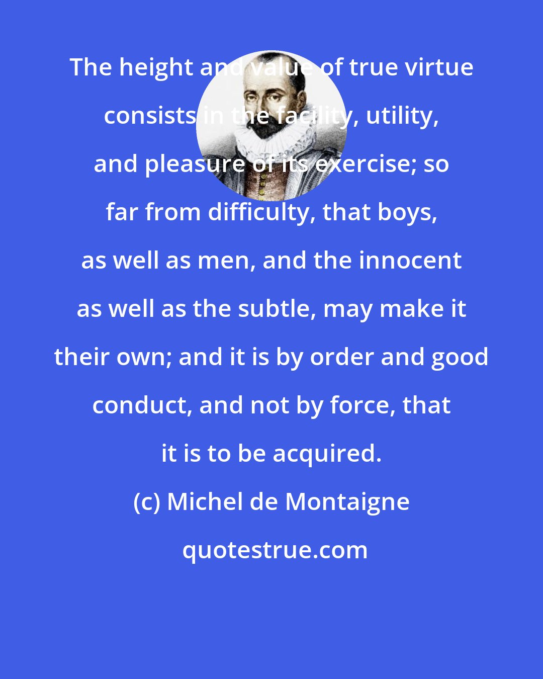 Michel de Montaigne: The height and value of true virtue consists in the facility, utility, and pleasure of its exercise; so far from difficulty, that boys, as well as men, and the innocent as well as the subtle, may make it their own; and it is by order and good conduct, and not by force, that it is to be acquired.