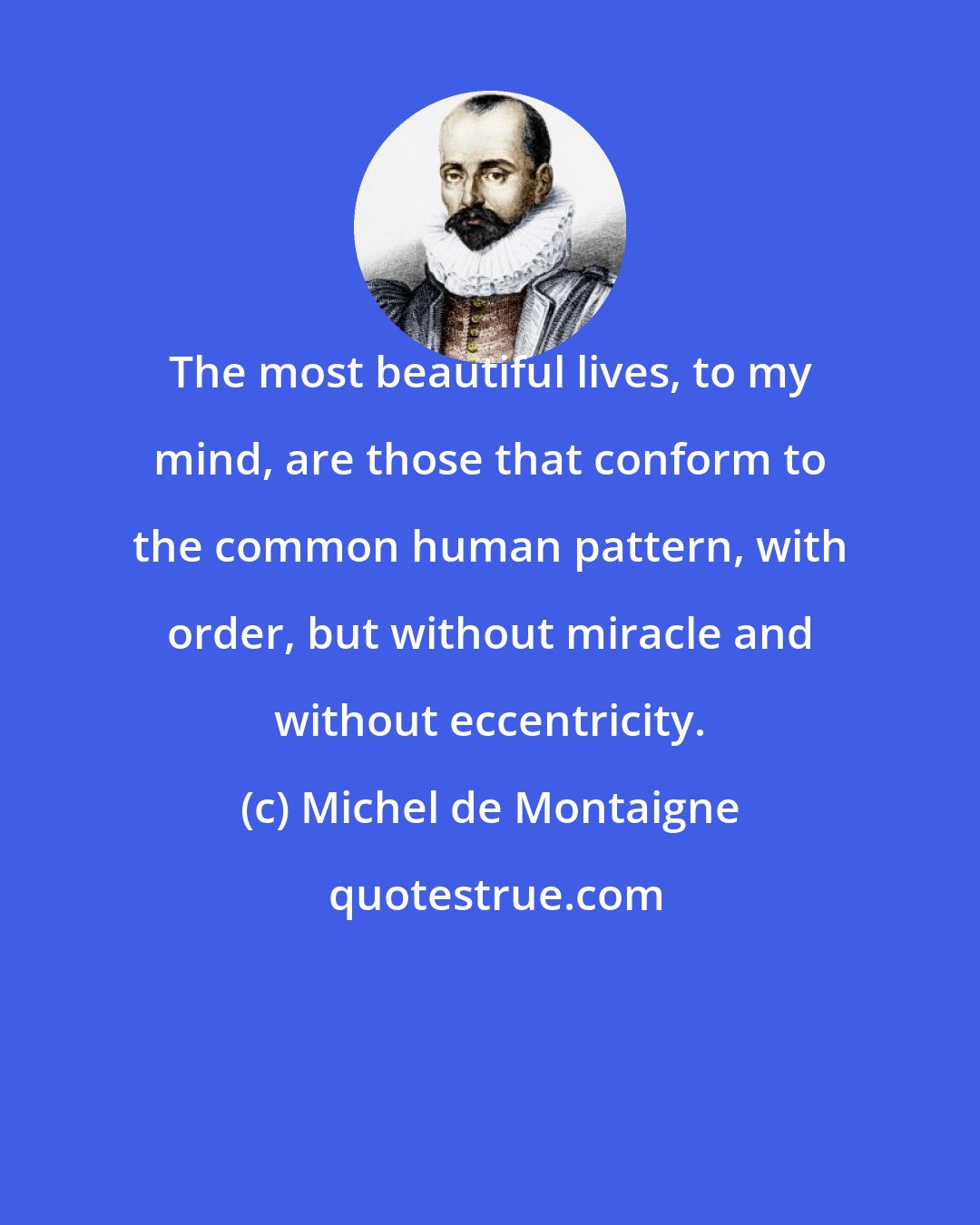 Michel de Montaigne: The most beautiful lives, to my mind, are those that conform to the common human pattern, with order, but without miracle and without eccentricity.