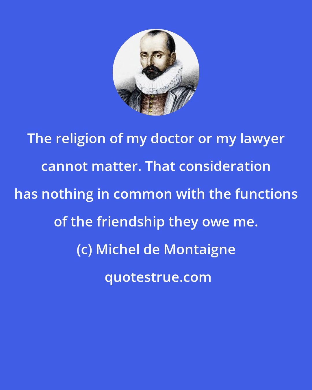 Michel de Montaigne: The religion of my doctor or my lawyer cannot matter. That consideration has nothing in common with the functions of the friendship they owe me.