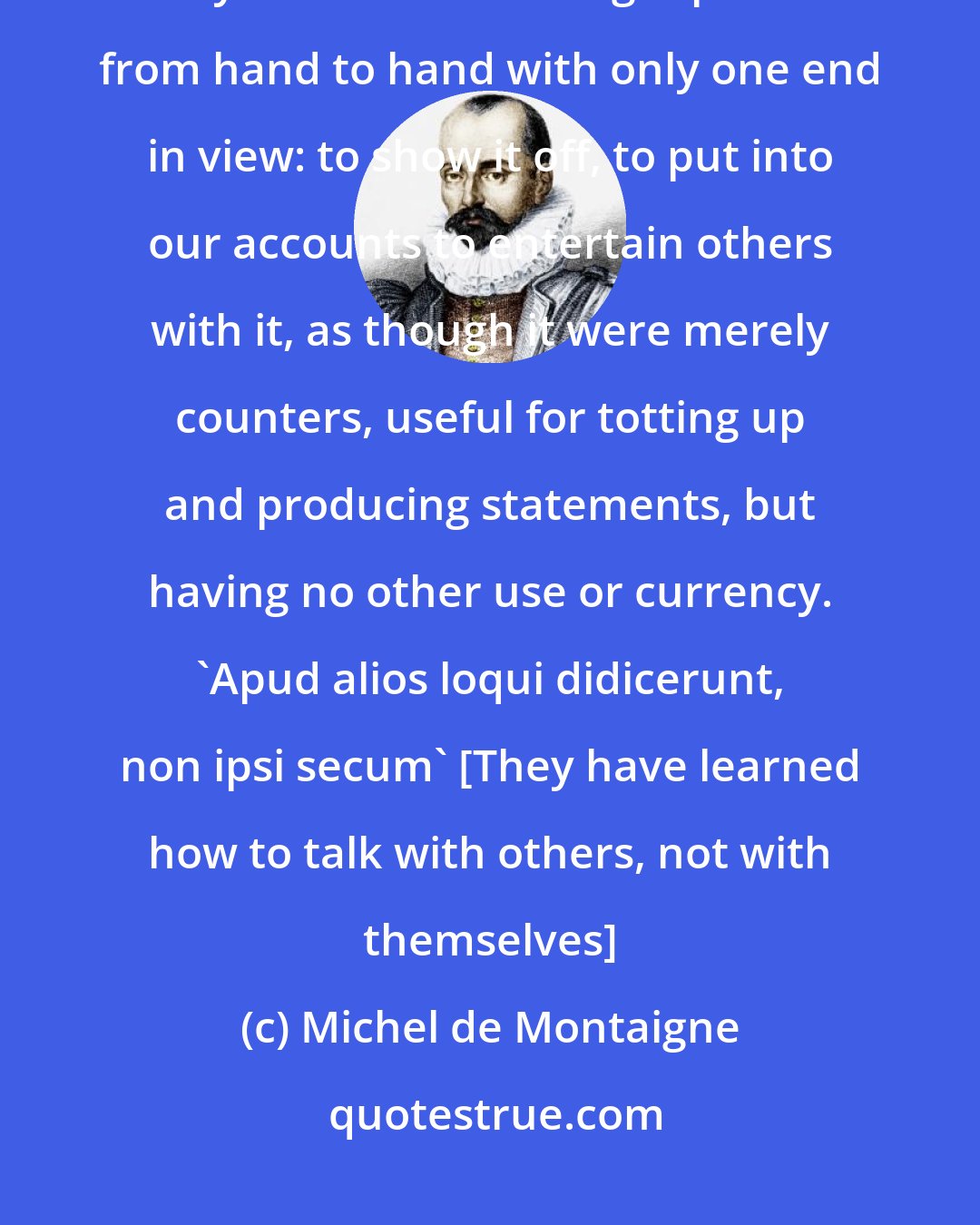 Michel de Montaigne: Their pupils and their little charges are not nourished and fed by what they learn: the learning is passed from hand to hand with only one end in view: to show it off, to put into our accounts to entertain others with it, as though it were merely counters, useful for totting up and producing statements, but having no other use or currency. 'Apud alios loqui didicerunt, non ipsi secum' [They have learned how to talk with others, not with themselves]