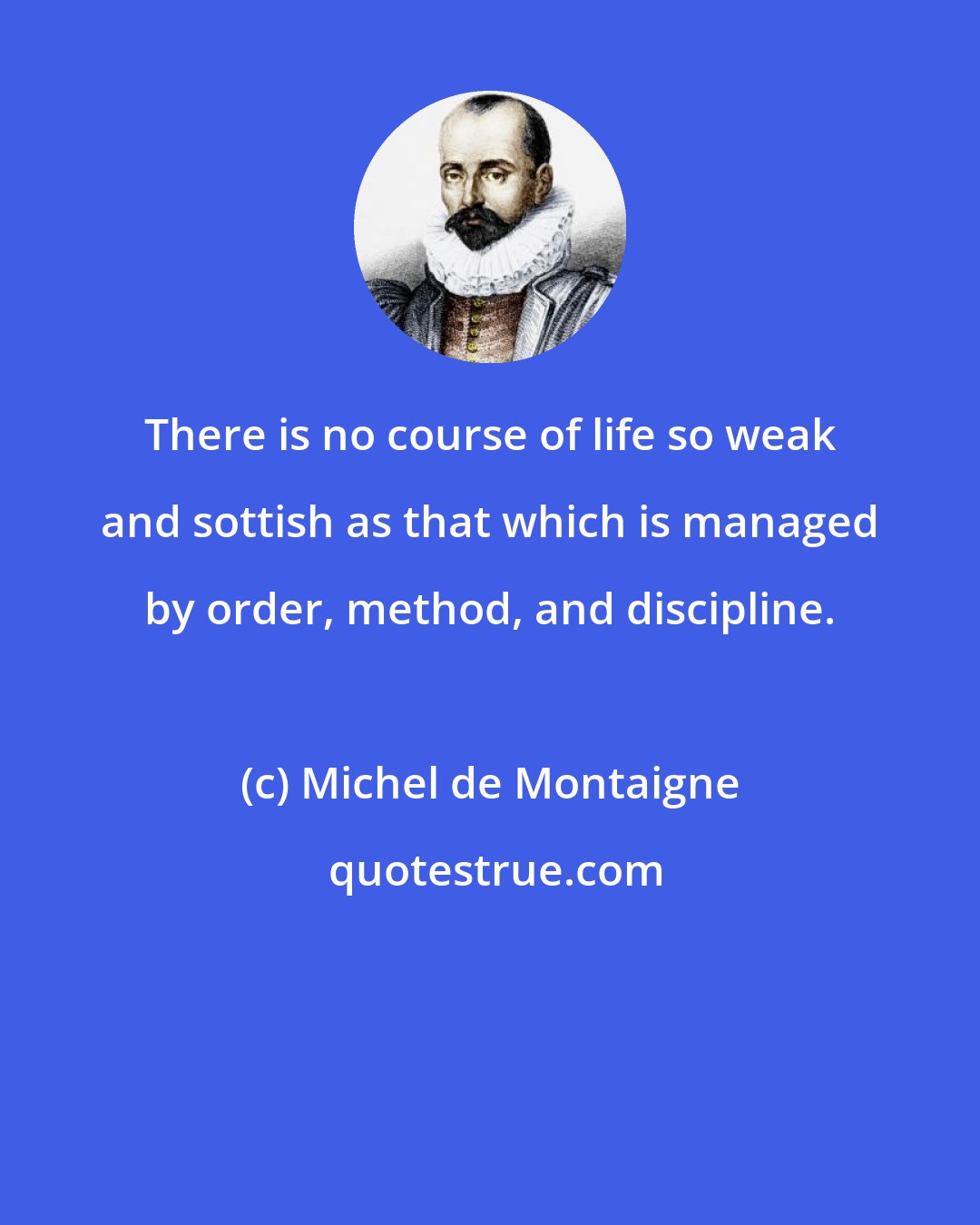 Michel de Montaigne: There is no course of life so weak and sottish as that which is managed by order, method, and discipline.