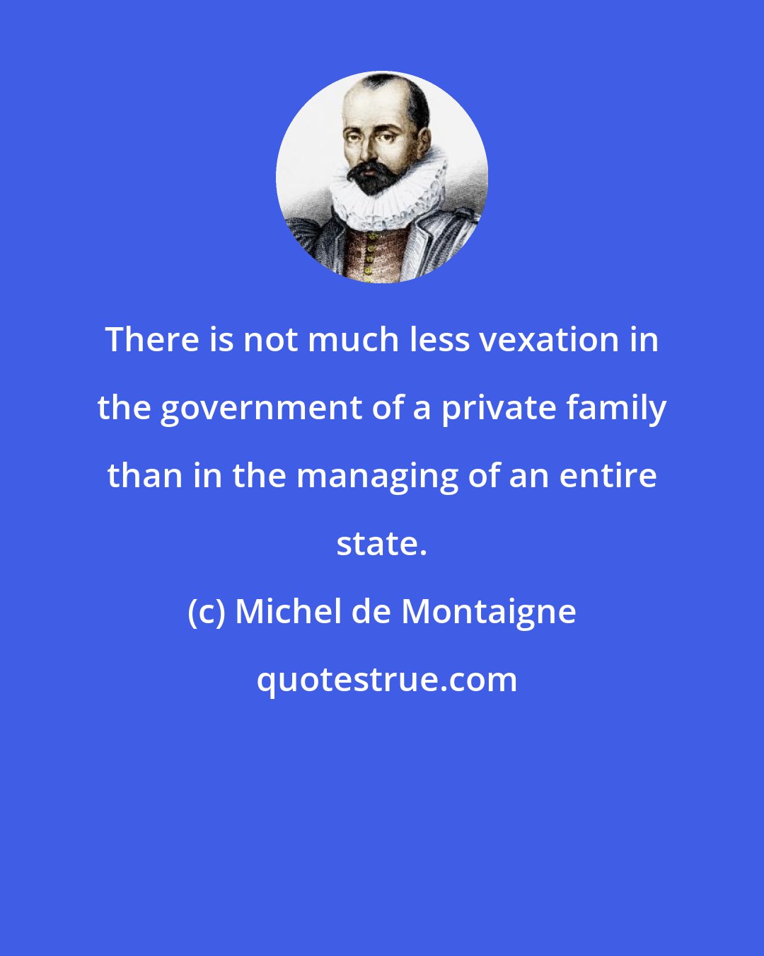 Michel de Montaigne: There is not much less vexation in the government of a private family than in the managing of an entire state.