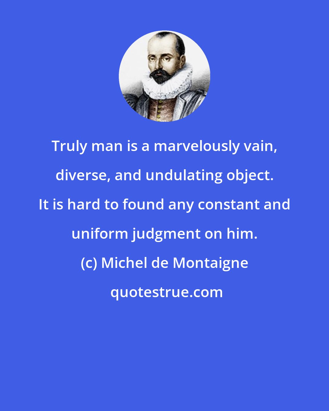 Michel de Montaigne: Truly man is a marvelously vain, diverse, and undulating object. It is hard to found any constant and uniform judgment on him.