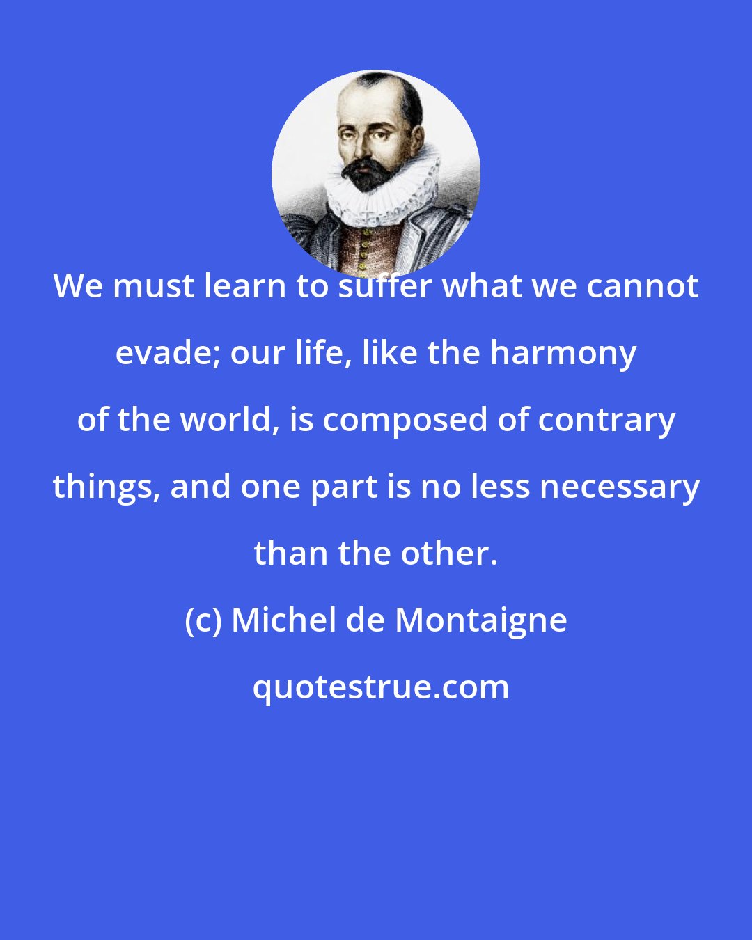 Michel de Montaigne: We must learn to suffer what we cannot evade; our life, like the harmony of the world, is composed of contrary things, and one part is no less necessary than the other.