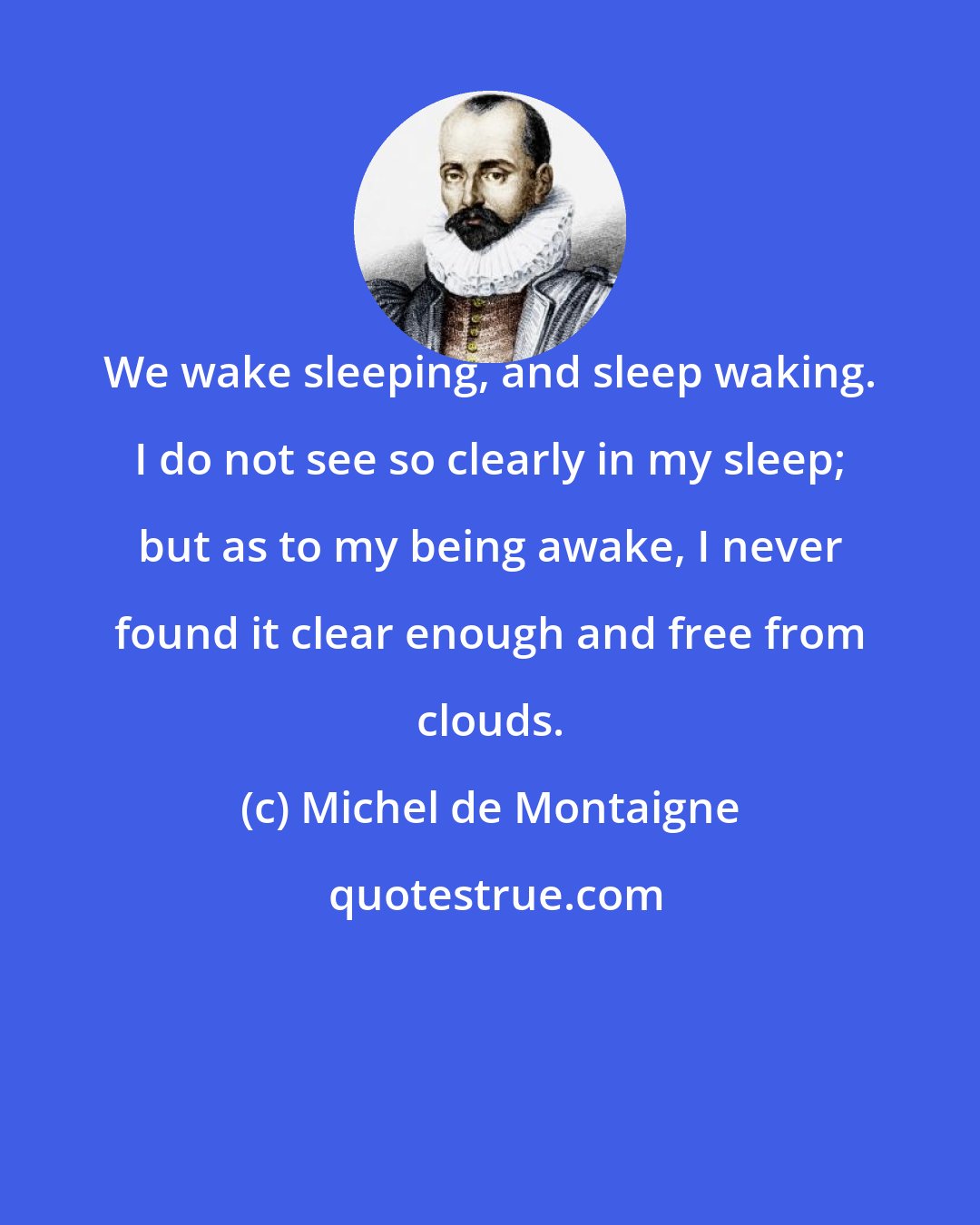 Michel de Montaigne: We wake sleeping, and sleep waking. I do not see so clearly in my sleep; but as to my being awake, I never found it clear enough and free from clouds.