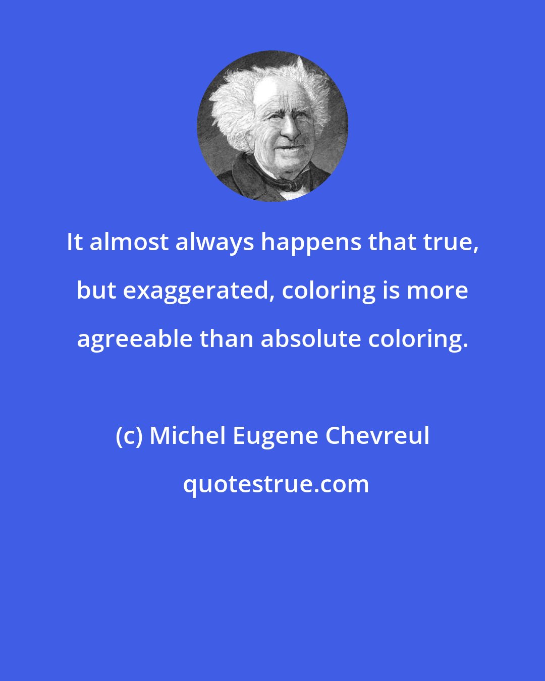Michel Eugene Chevreul: It almost always happens that true, but exaggerated, coloring is more agreeable than absolute coloring.