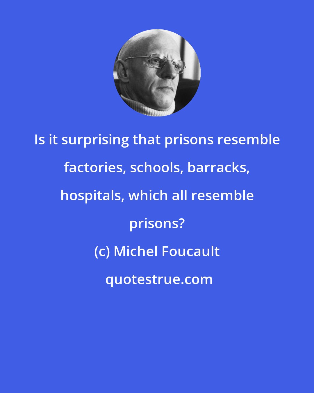 Michel Foucault: Is it surprising that prisons resemble factories, schools, barracks, hospitals, which all resemble prisons?