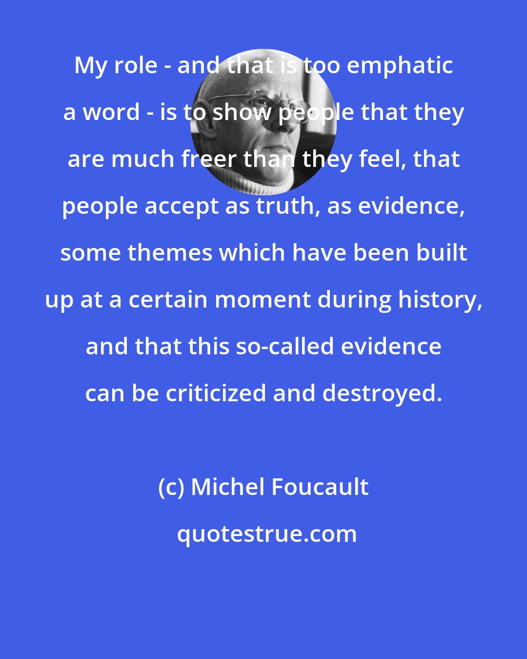 Michel Foucault: My role - and that is too emphatic a word - is to show people that they are much freer than they feel, that people accept as truth, as evidence, some themes which have been built up at a certain moment during history, and that this so-called evidence can be criticized and destroyed.