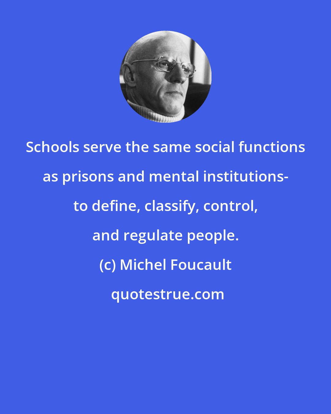 Michel Foucault: Schools serve the same social functions as prisons and mental institutions- to define, classify, control, and regulate people.