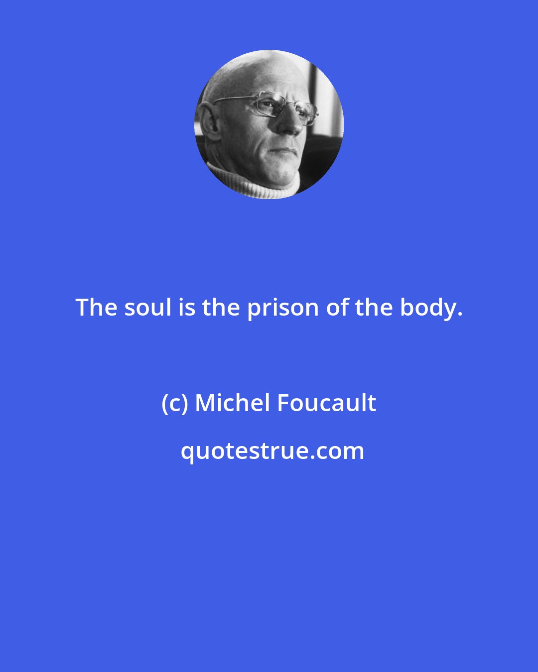 Michel Foucault: The soul is the prison of the body.