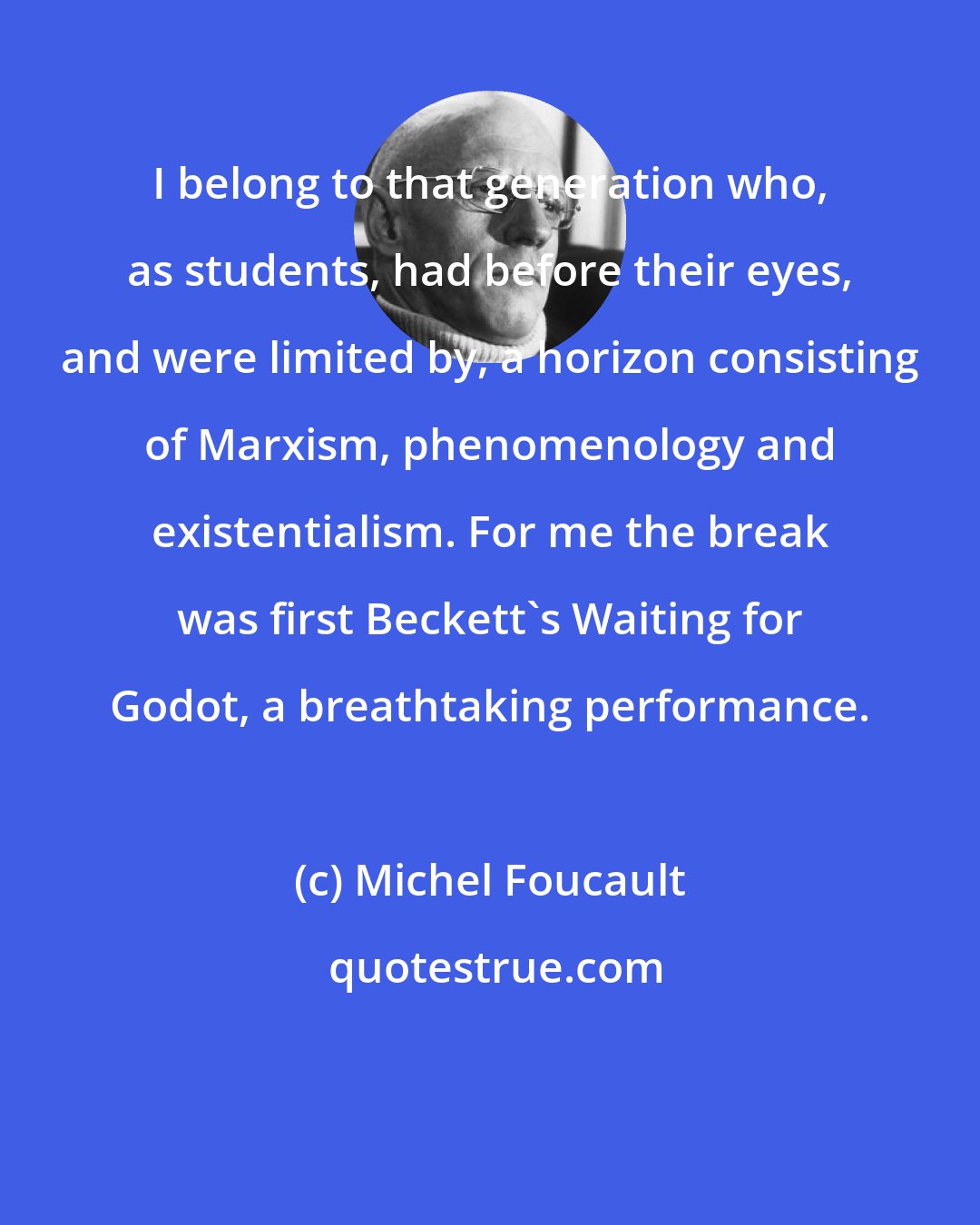 Michel Foucault: I belong to that generation who, as students, had before their eyes, and were limited by, a horizon consisting of Marxism, phenomenology and existentialism. For me the break was first Beckett's Waiting for Godot, a breathtaking performance.