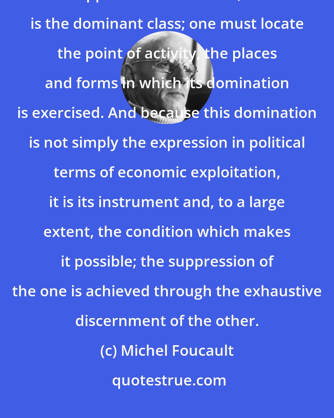 Michel Foucault: Probably it's insufficient to say that behind the governments, behind the apparatus of the State, there is the dominant class; one must locate the point of activity, the places and forms in which its domination is exercised. And because this domination is not simply the expression in political terms of economic exploitation, it is its instrument and, to a large extent, the condition which makes it possible; the suppression of the one is achieved through the exhaustive discernment of the other.