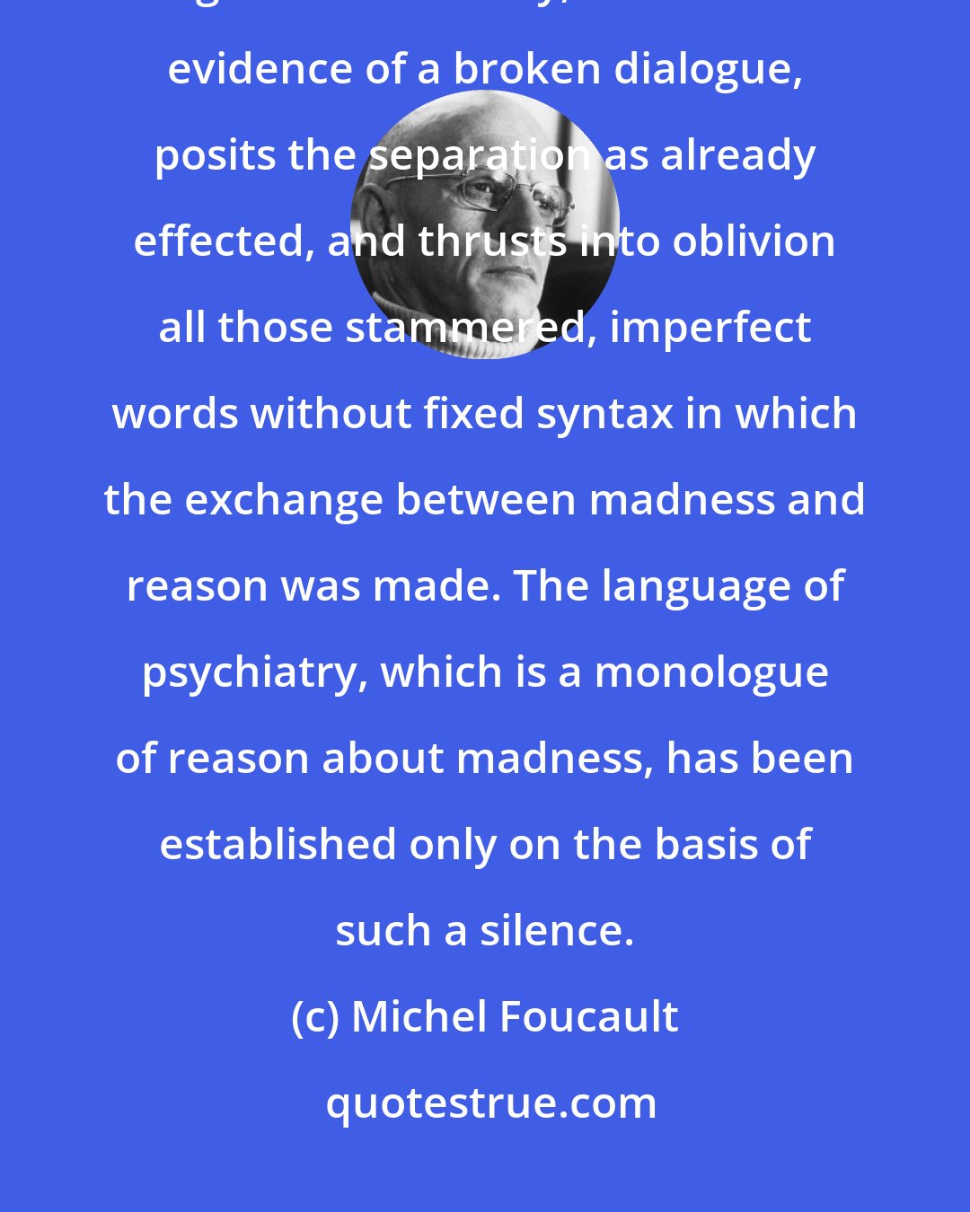 Michel Foucault: The constitution of madness as a mental illness, at the end of the eighteenth century, affords the evidence of a broken dialogue, posits the separation as already effected, and thrusts into oblivion all those stammered, imperfect words without fixed syntax in which the exchange between madness and reason was made. The language of psychiatry, which is a monologue of reason about madness, has been established only on the basis of such a silence.