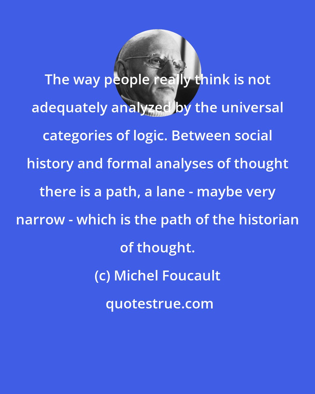 Michel Foucault: The way people really think is not adequately analyzed by the universal categories of logic. Between social history and formal analyses of thought there is a path, a lane - maybe very narrow - which is the path of the historian of thought.