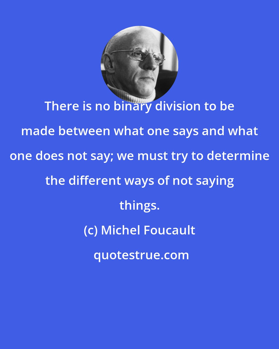 Michel Foucault: There is no binary division to be made between what one says and what one does not say; we must try to determine the different ways of not saying things.