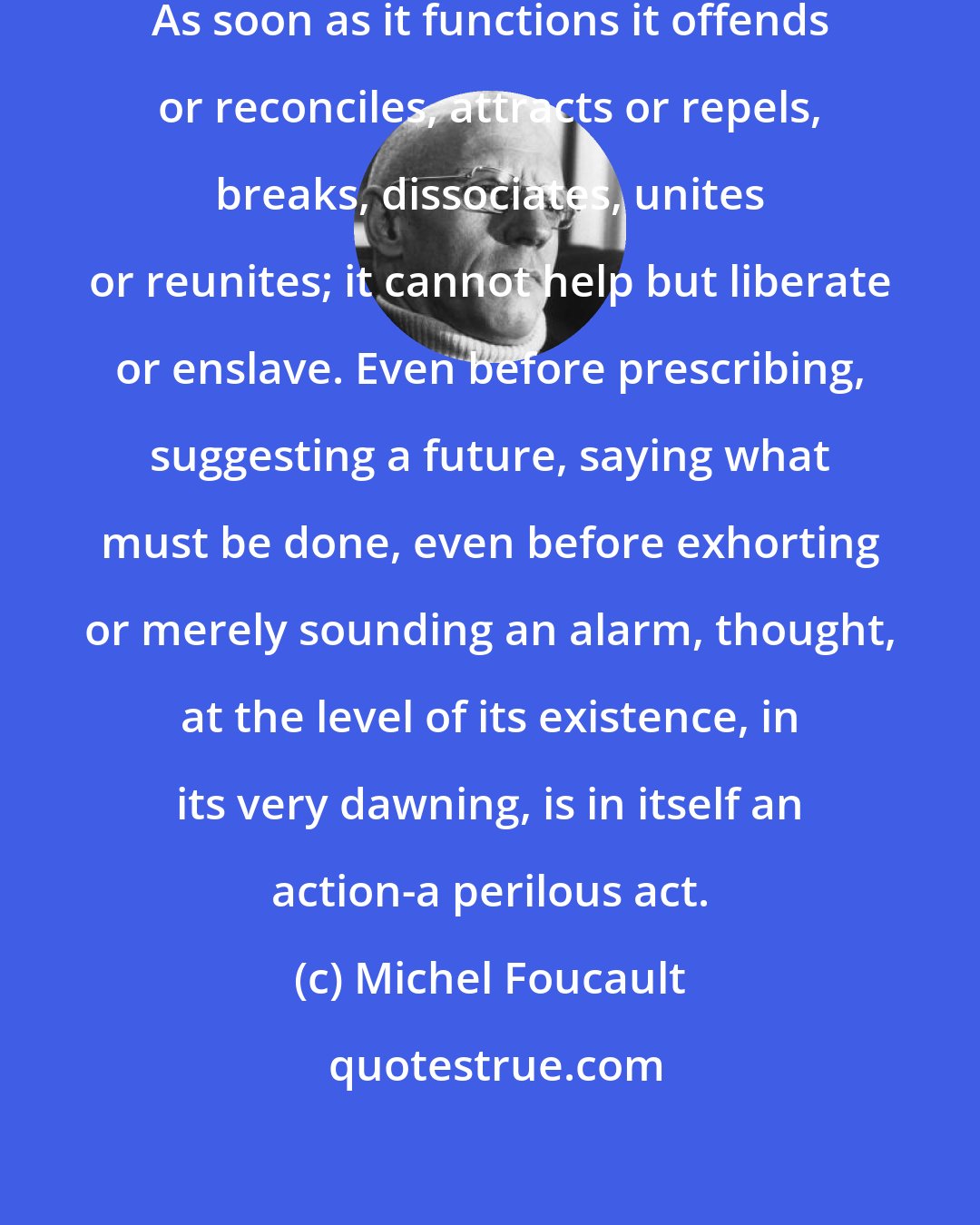 Michel Foucault: Thought is no longer theoretical. As soon as it functions it offends or reconciles, attracts or repels, breaks, dissociates, unites or reunites; it cannot help but liberate or enslave. Even before prescribing, suggesting a future, saying what must be done, even before exhorting or merely sounding an alarm, thought, at the level of its existence, in its very dawning, is in itself an action-a perilous act.