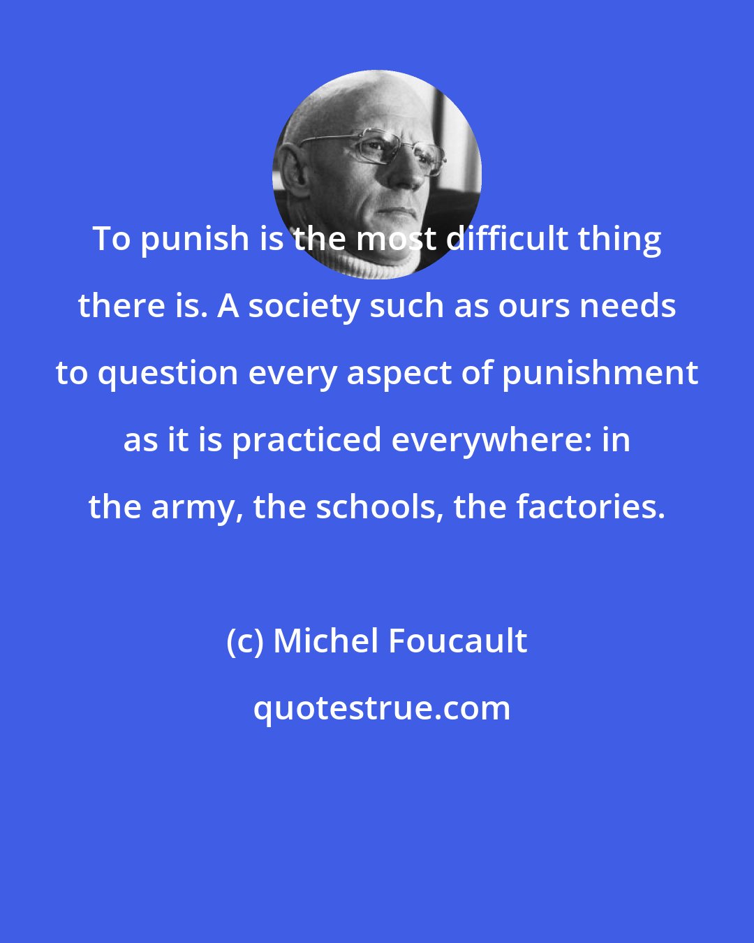 Michel Foucault: To punish is the most difficult thing there is. A society such as ours needs to question every aspect of punishment as it is practiced everywhere: in the army, the schools, the factories.