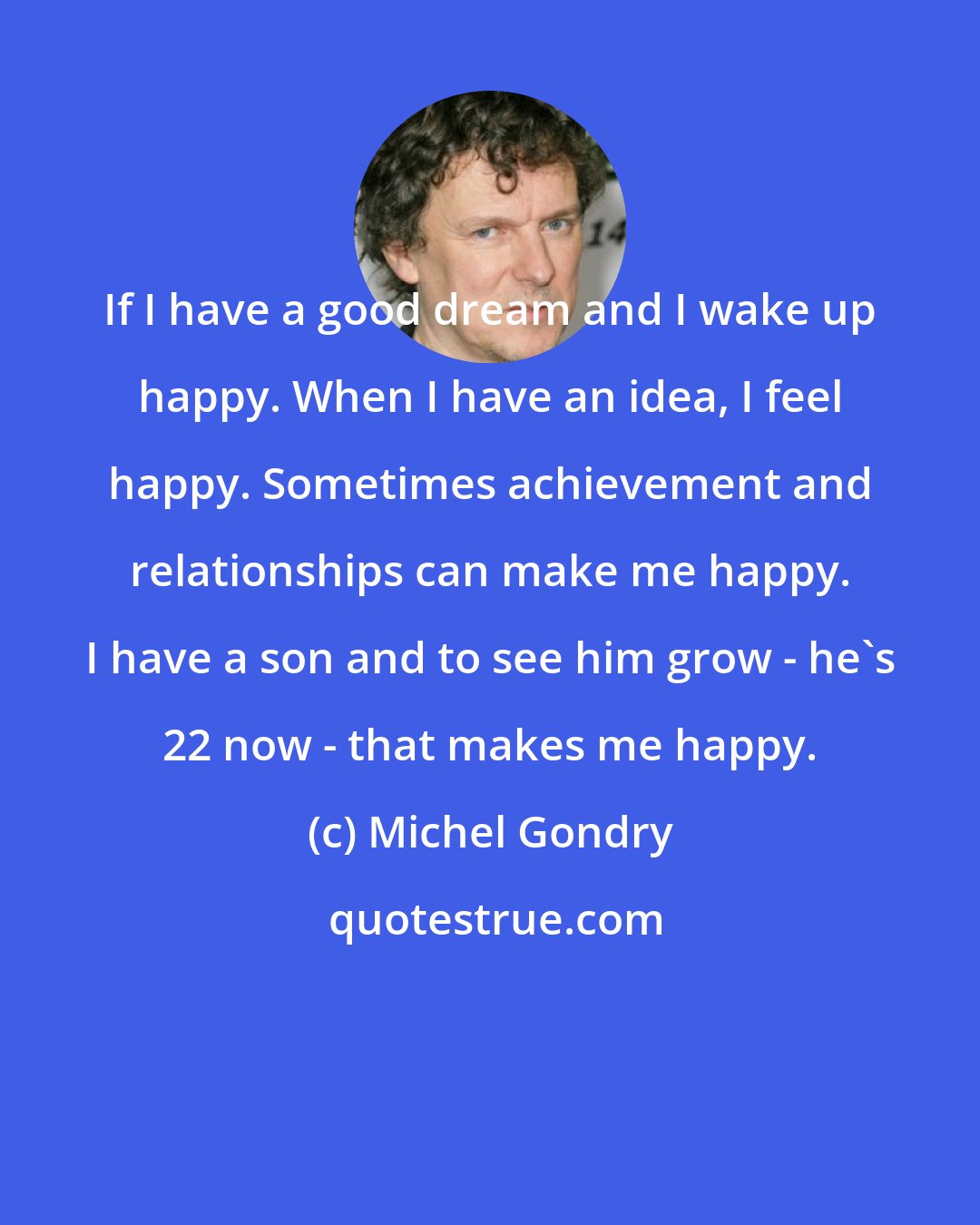 Michel Gondry: If I have a good dream and I wake up happy. When I have an idea, I feel happy. Sometimes achievement and relationships can make me happy. I have a son and to see him grow - he's 22 now - that makes me happy.