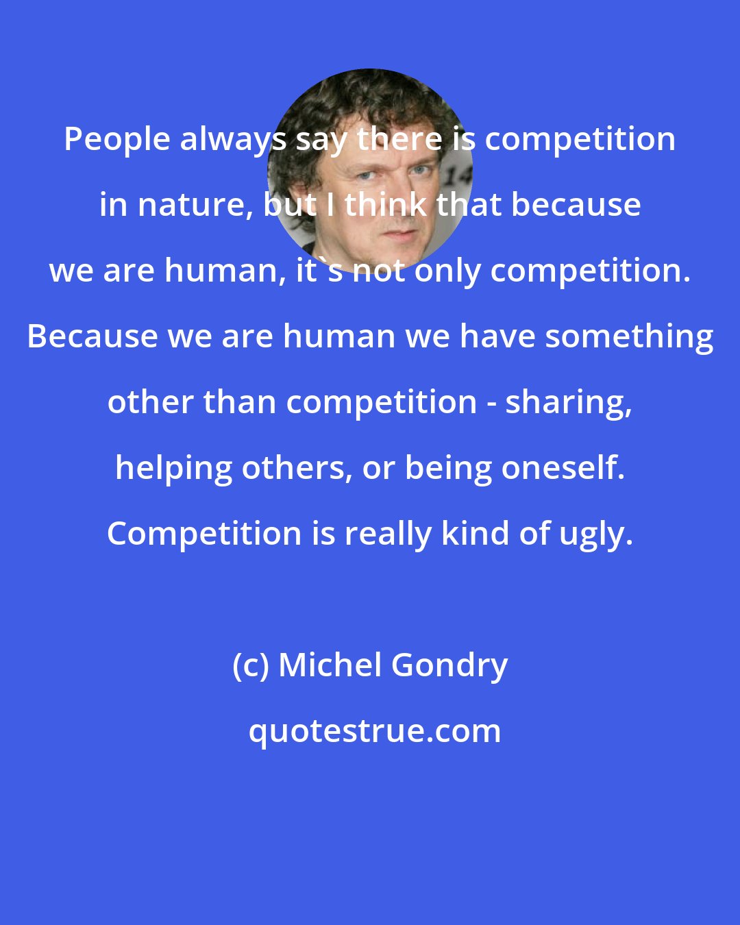 Michel Gondry: People always say there is competition in nature, but I think that because we are human, it's not only competition. Because we are human we have something other than competition - sharing, helping others, or being oneself. Competition is really kind of ugly.