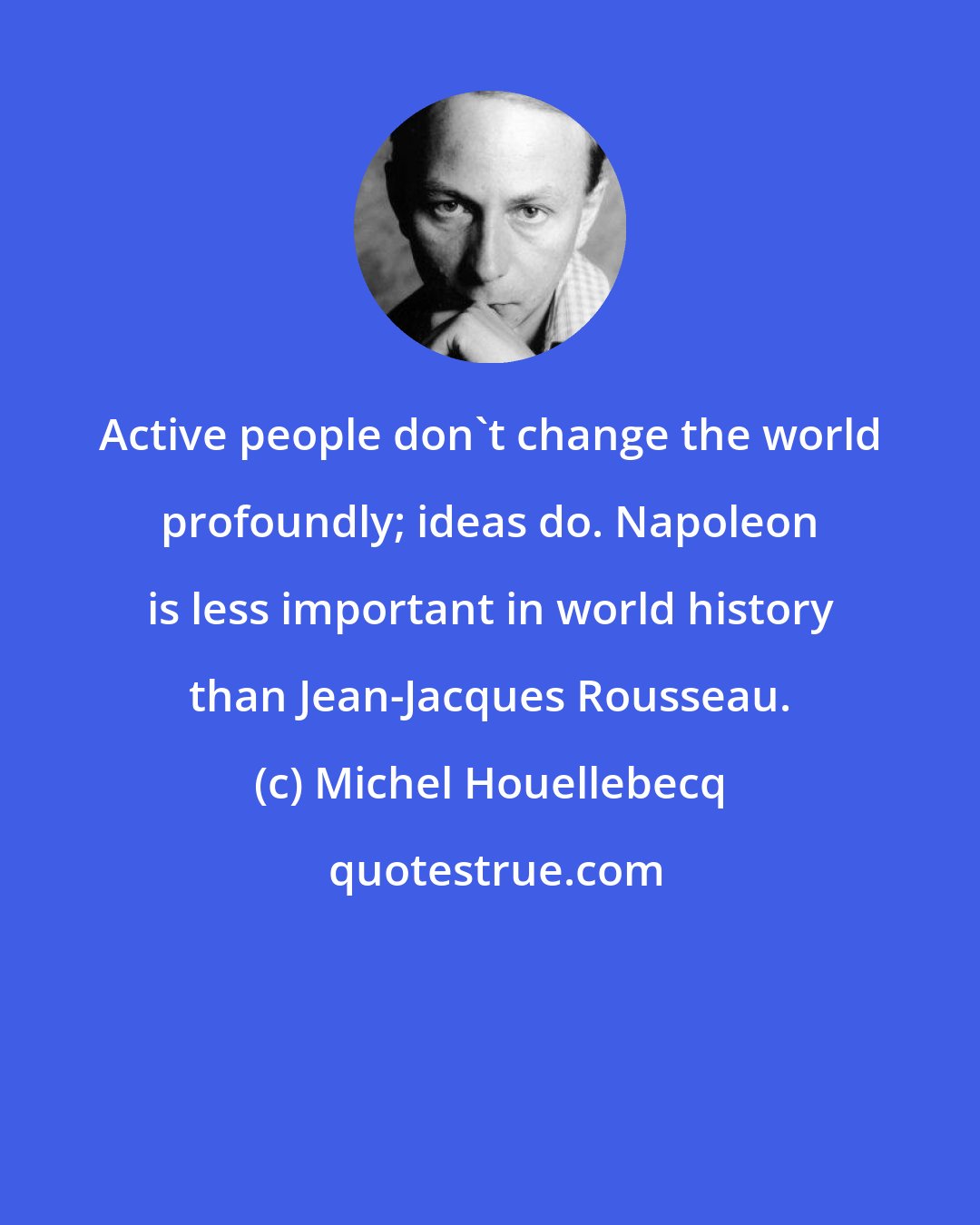 Michel Houellebecq: Active people don't change the world profoundly; ideas do. Napoleon is less important in world history than Jean-Jacques Rousseau.
