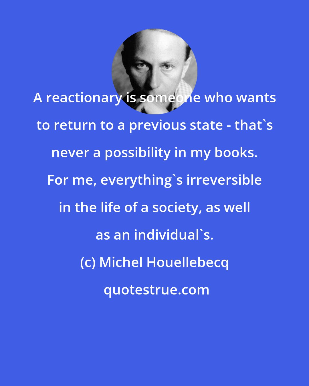 Michel Houellebecq: A reactionary is someone who wants to return to a previous state - that's never a possibility in my books. For me, everything's irreversible in the life of a society, as well as an individual's.