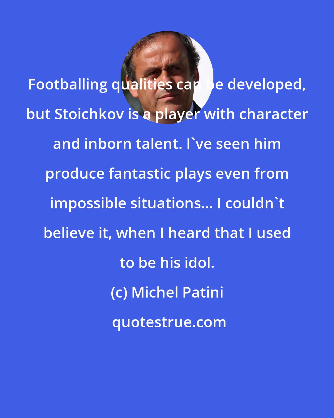 Michel Patini: Footballing qualities can be developed, but Stoichkov is a player with character and inborn talent. I've seen him produce fantastic plays even from impossible situations... I couldn't believe it, when I heard that I used to be his idol.