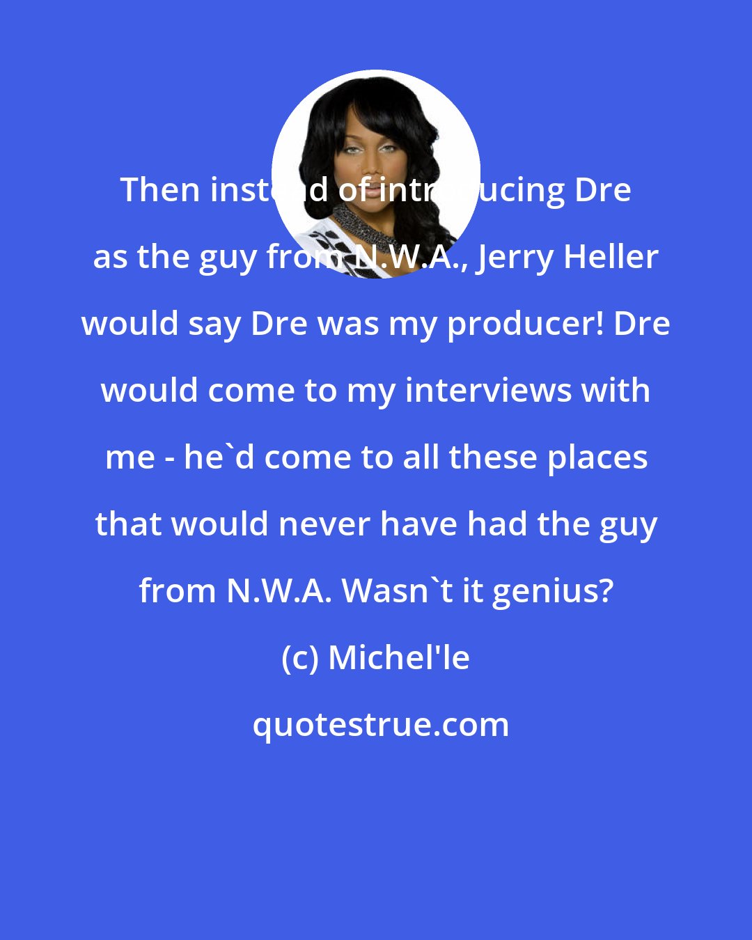 Michel'le: Then instead of introducing Dre as the guy from N.W.A., Jerry Heller would say Dre was my producer! Dre would come to my interviews with me - he'd come to all these places that would never have had the guy from N.W.A. Wasn't it genius?