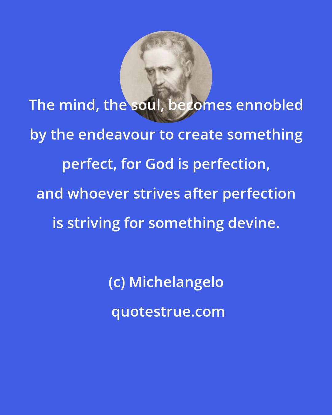 Michelangelo: The mind, the soul, becomes ennobled by the endeavour to create something perfect, for God is perfection, and whoever strives after perfection is striving for something devine.