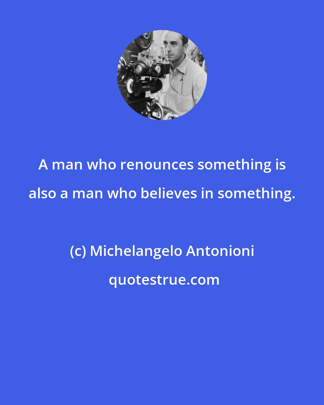 Michelangelo Antonioni: A man who renounces something is also a man who believes in something.