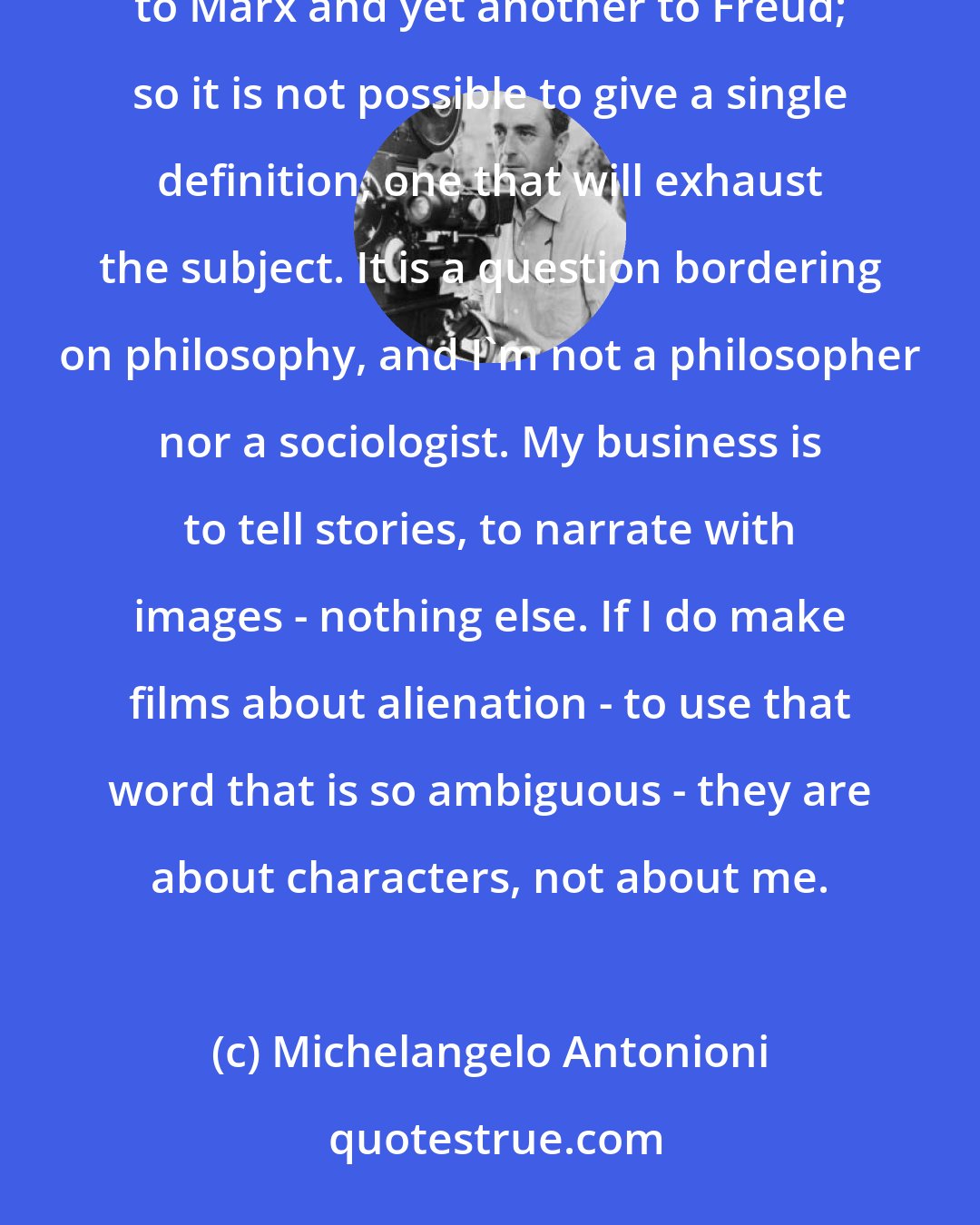 Michelangelo Antonioni: I never think in terms of alienation; it's the others who do. Alienation means one thing to Hegel, another to Marx and yet another to Freud; so it is not possible to give a single definition, one that will exhaust the subject. It is a question bordering on philosophy, and I'm not a philosopher nor a sociologist. My business is to tell stories, to narrate with images - nothing else. If I do make films about alienation - to use that word that is so ambiguous - they are about characters, not about me.