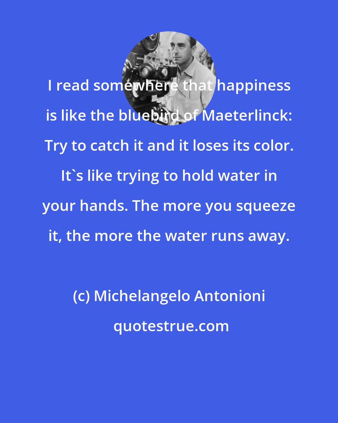 Michelangelo Antonioni: I read somewhere that happiness is like the bluebird of Maeterlinck: Try to catch it and it loses its color. It's like trying to hold water in your hands. The more you squeeze it, the more the water runs away.