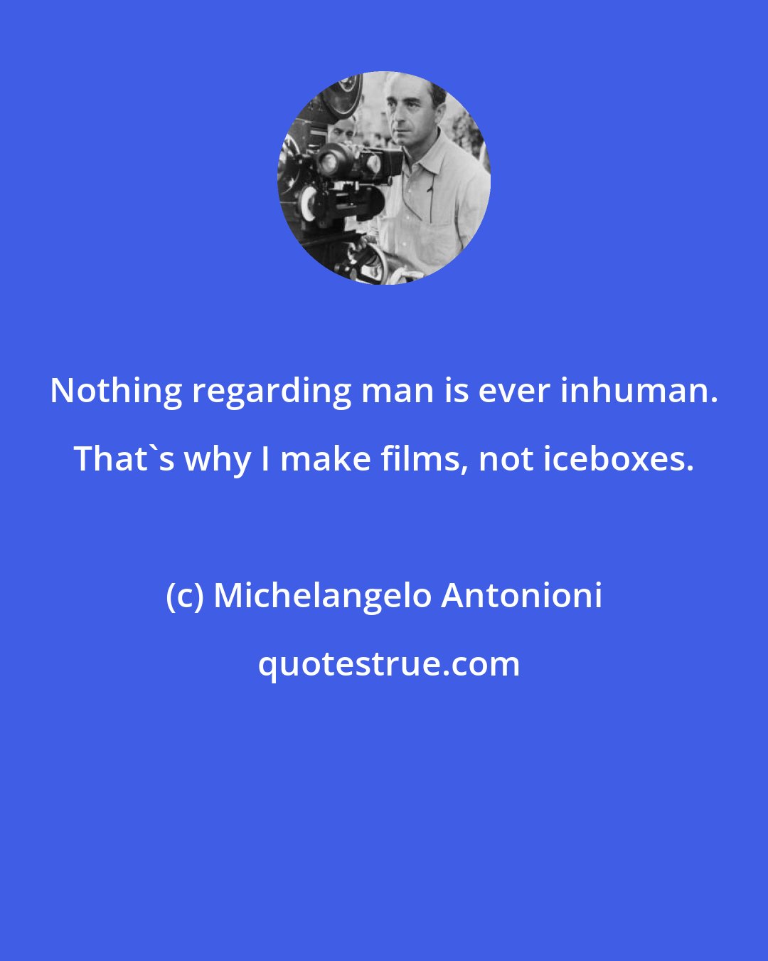 Michelangelo Antonioni: Nothing regarding man is ever inhuman. That's why I make films, not iceboxes.