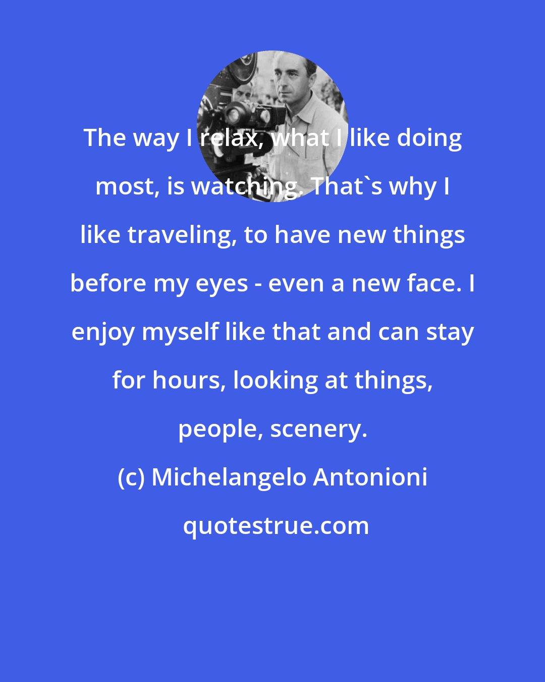 Michelangelo Antonioni: The way I relax, what I like doing most, is watching. That's why I like traveling, to have new things before my eyes - even a new face. I enjoy myself like that and can stay for hours, looking at things, people, scenery.