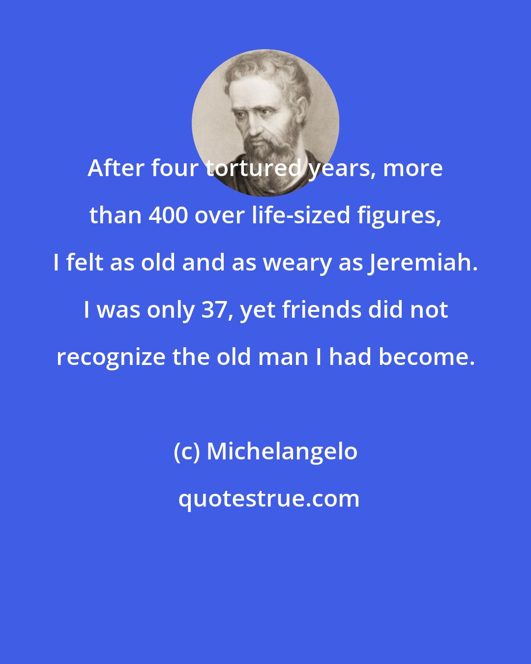 Michelangelo: After four tortured years, more than 400 over life-sized figures, I felt as old and as weary as Jeremiah. I was only 37, yet friends did not recognize the old man I had become.