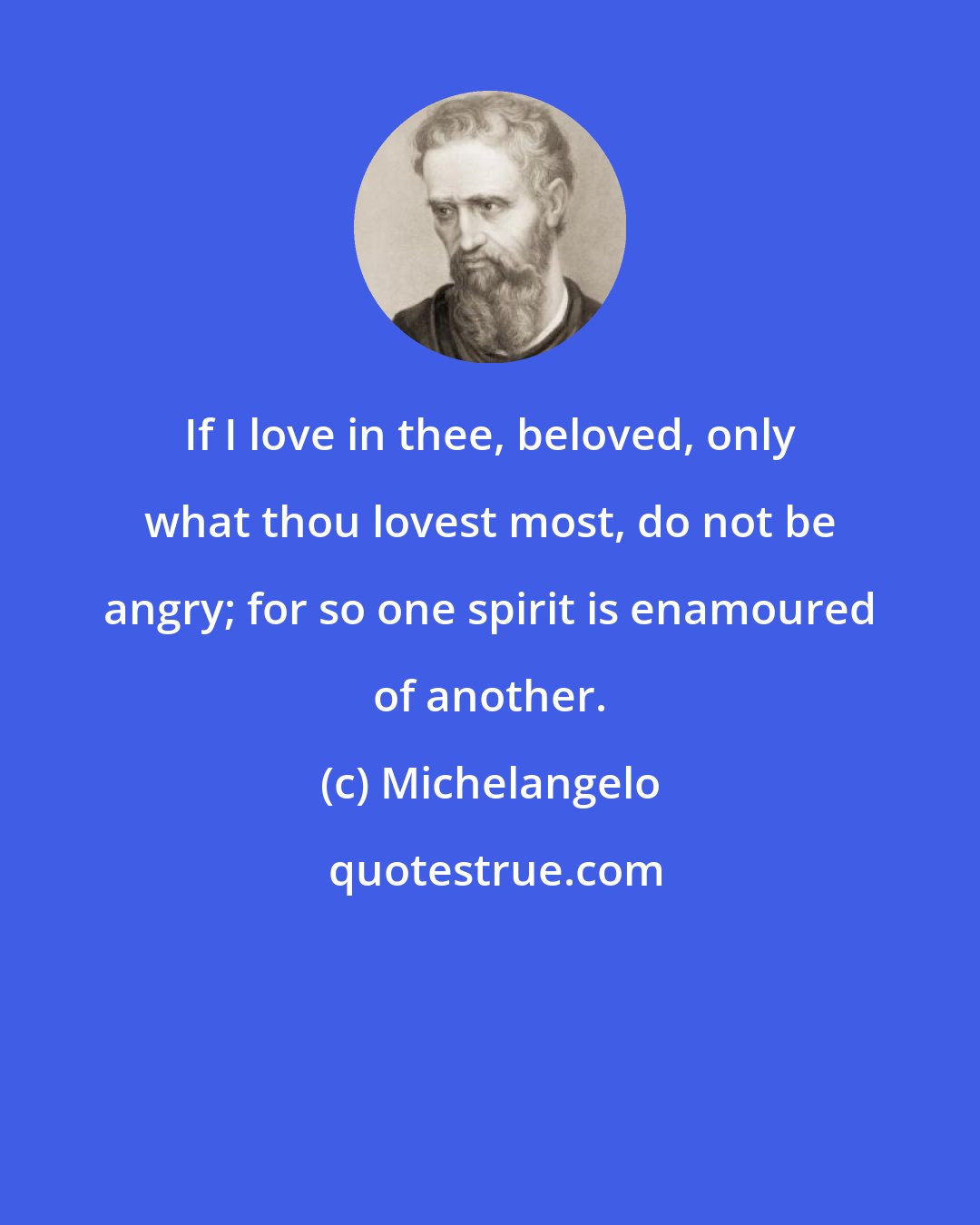Michelangelo: If I love in thee, beloved, only what thou lovest most, do not be angry; for so one spirit is enamoured of another.