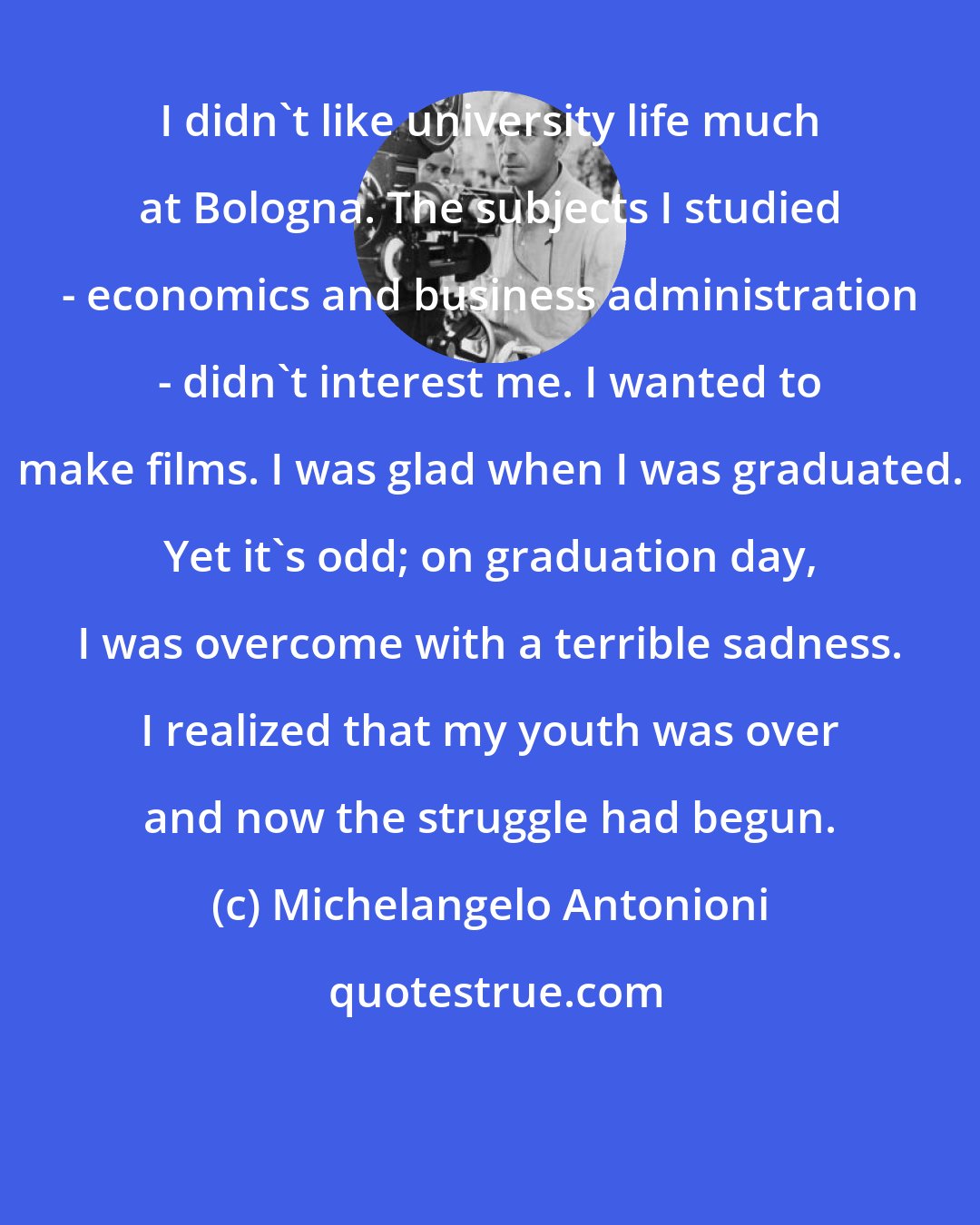 Michelangelo Antonioni: I didn't like university life much at Bologna. The subjects I studied - economics and business administration - didn't interest me. I wanted to make films. I was glad when I was graduated. Yet it's odd; on graduation day, I was overcome with a terrible sadness. I realized that my youth was over and now the struggle had begun.