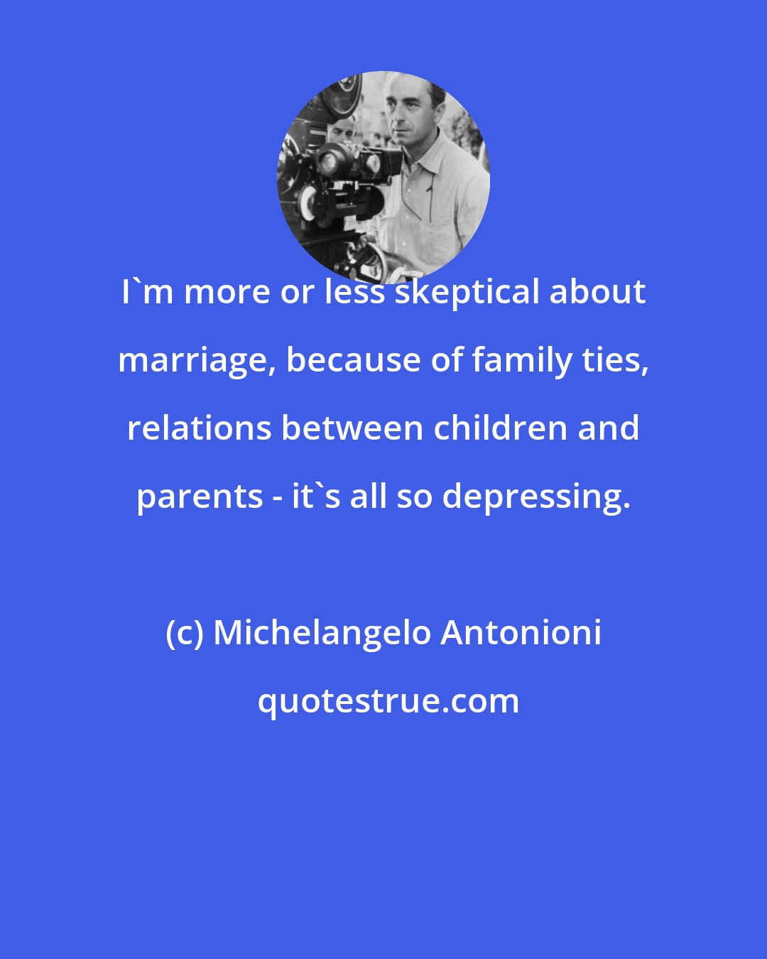 Michelangelo Antonioni: I'm more or less skeptical about marriage, because of family ties, relations between children and parents - it's all so depressing.