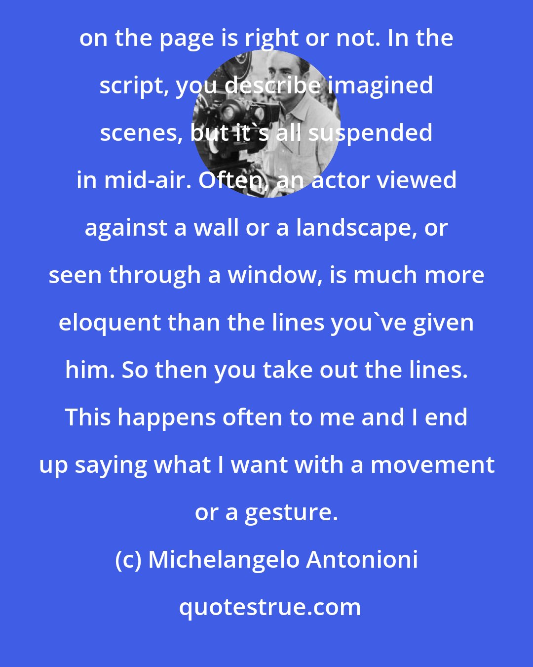 Michelangelo Antonioni: The script is a starting point, not a fixed highway. I must look through the camera to see if what I've written on the page is right or not. In the script, you describe imagined scenes, but it's all suspended in mid-air. Often, an actor viewed against a wall or a landscape, or seen through a window, is much more eloquent than the lines you've given him. So then you take out the lines. This happens often to me and I end up saying what I want with a movement or a gesture.