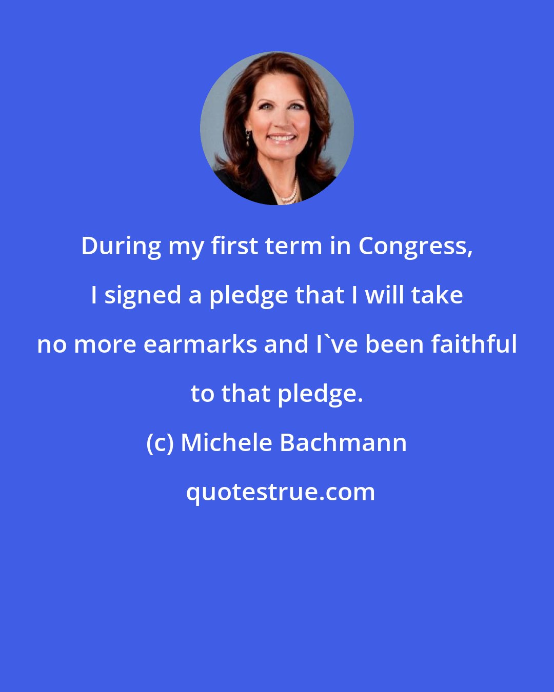 Michele Bachmann: During my first term in Congress, I signed a pledge that I will take no more earmarks and I've been faithful to that pledge.