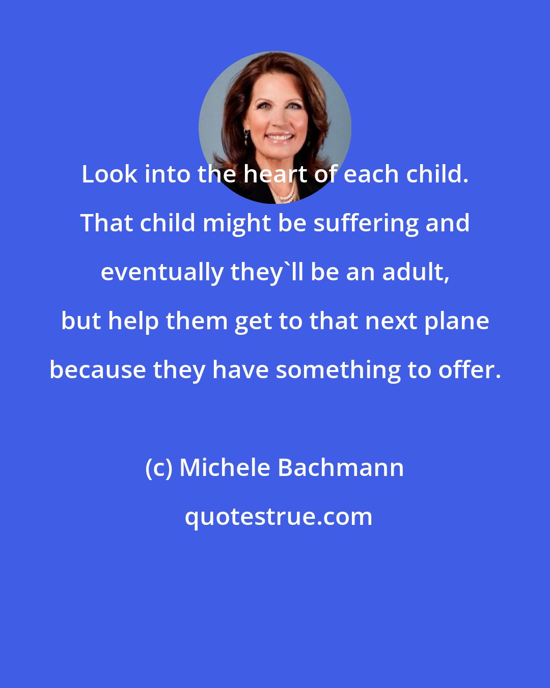 Michele Bachmann: Look into the heart of each child. That child might be suffering and eventually they'll be an adult, but help them get to that next plane because they have something to offer.