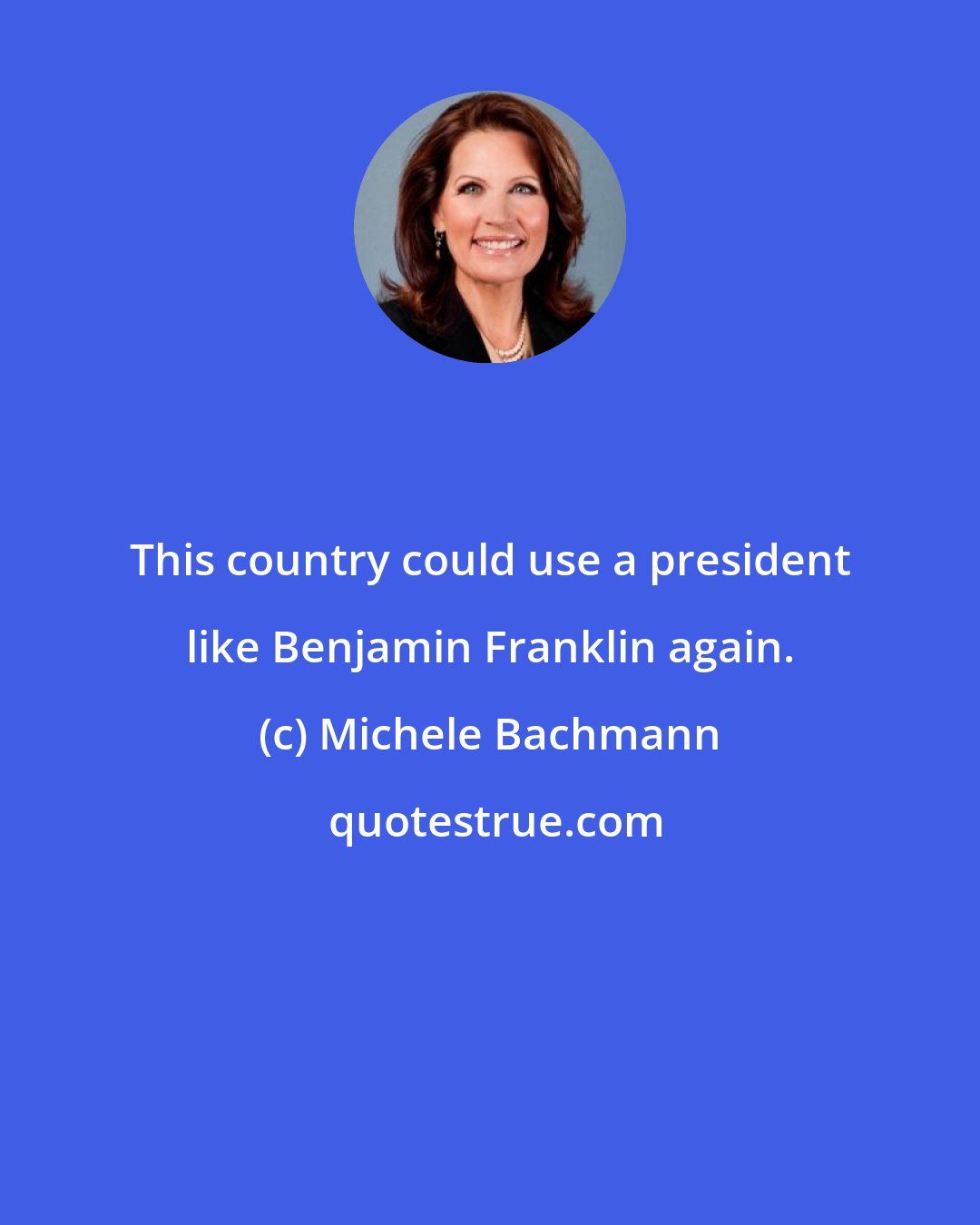 Michele Bachmann: This country could use a president like Benjamin Franklin again.