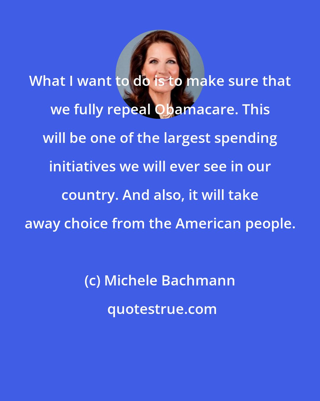 Michele Bachmann: What I want to do is to make sure that we fully repeal Obamacare. This will be one of the largest spending initiatives we will ever see in our country. And also, it will take away choice from the American people.