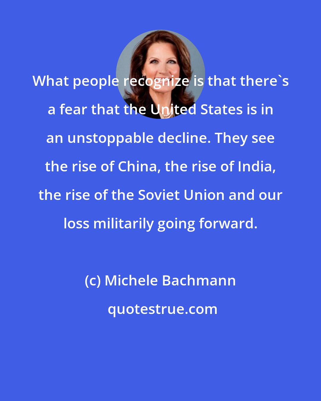 Michele Bachmann: What people recognize is that there's a fear that the United States is in an unstoppable decline. They see the rise of China, the rise of India, the rise of the Soviet Union and our loss militarily going forward.
