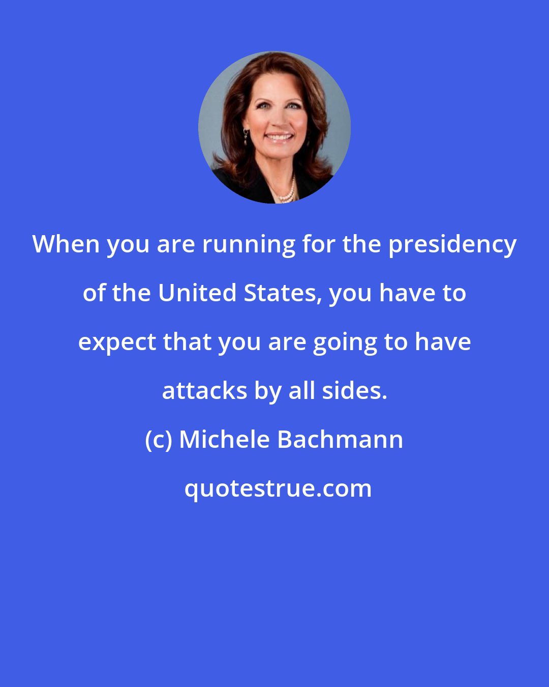Michele Bachmann: When you are running for the presidency of the United States, you have to expect that you are going to have attacks by all sides.