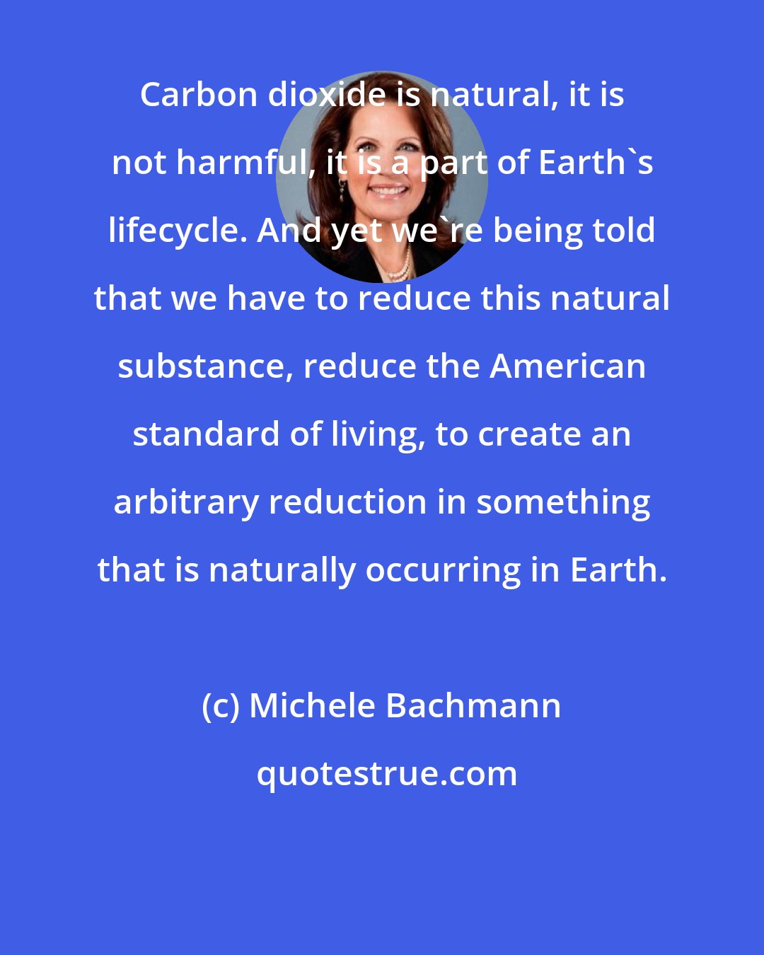 Michele Bachmann: Carbon dioxide is natural, it is not harmful, it is a part of Earth's lifecycle. And yet we're being told that we have to reduce this natural substance, reduce the American standard of living, to create an arbitrary reduction in something that is naturally occurring in Earth.