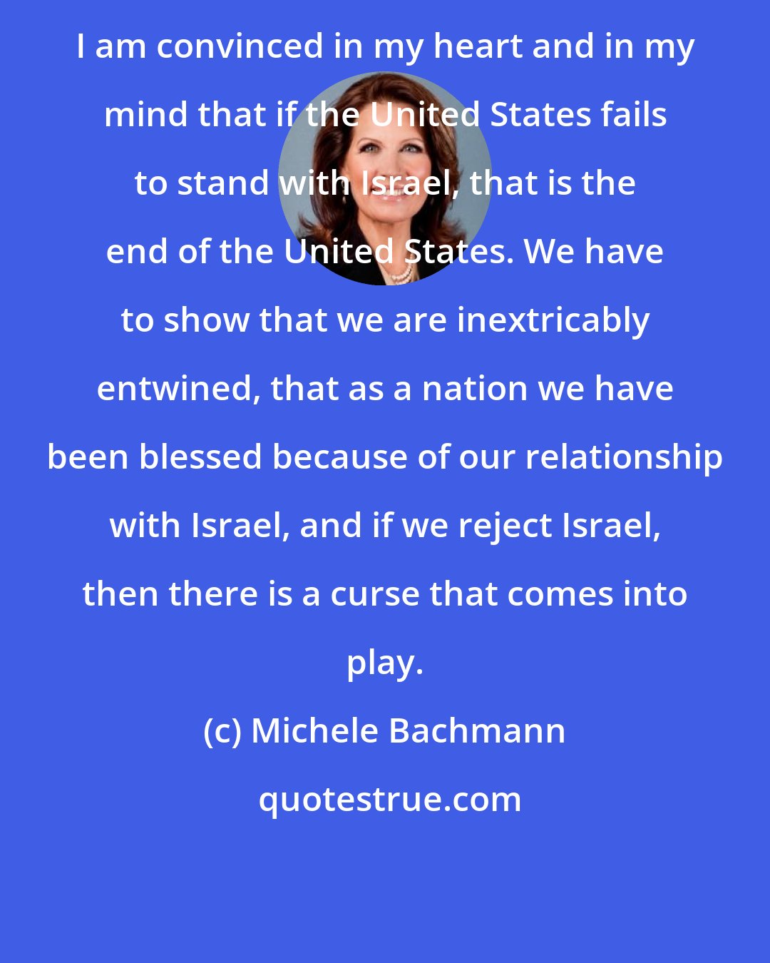 Michele Bachmann: I am convinced in my heart and in my mind that if the United States fails to stand with Israel, that is the end of the United States. We have to show that we are inextricably entwined, that as a nation we have been blessed because of our relationship with Israel, and if we reject Israel, then there is a curse that comes into play.