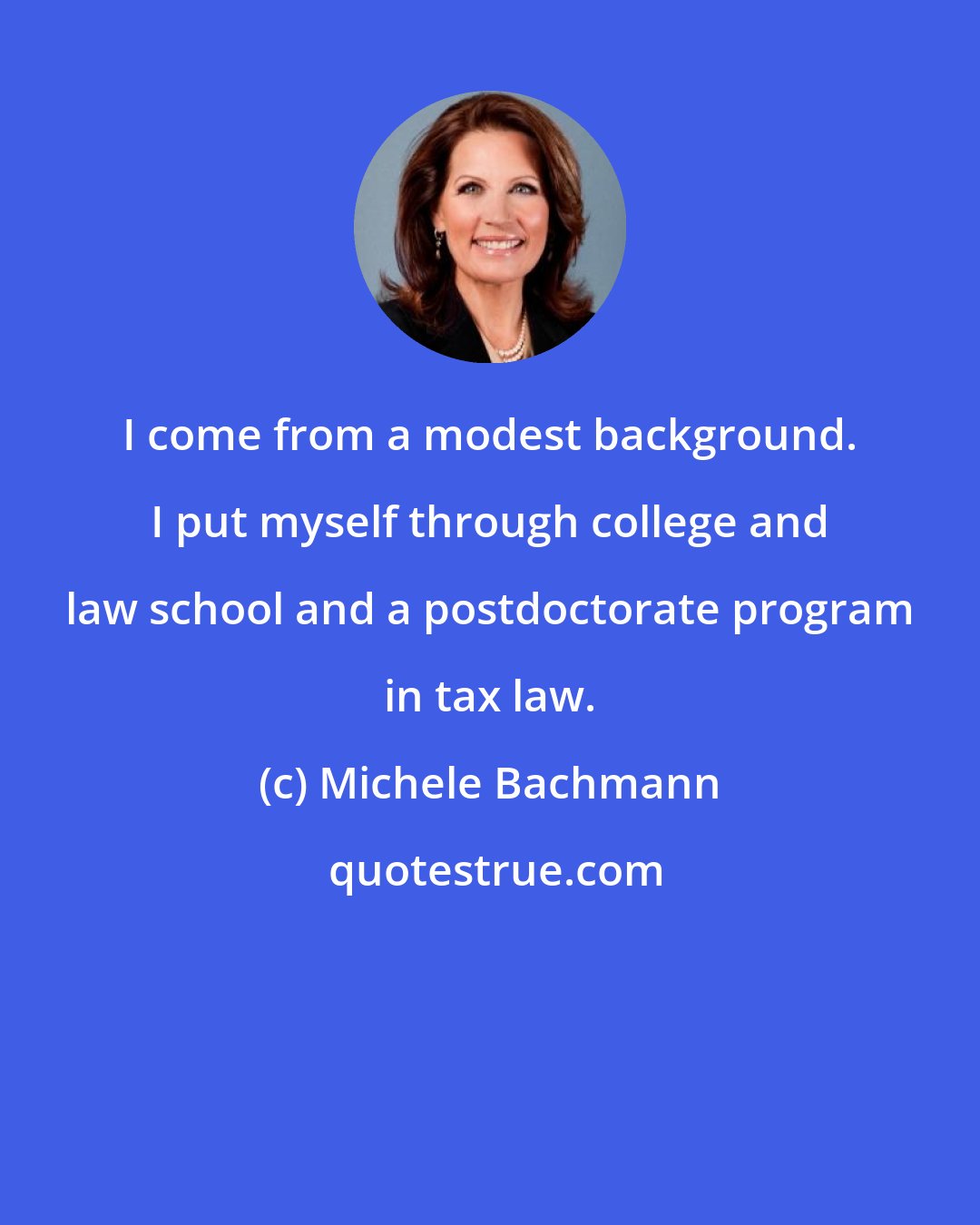 Michele Bachmann: I come from a modest background. I put myself through college and law school and a postdoctorate program in tax law.